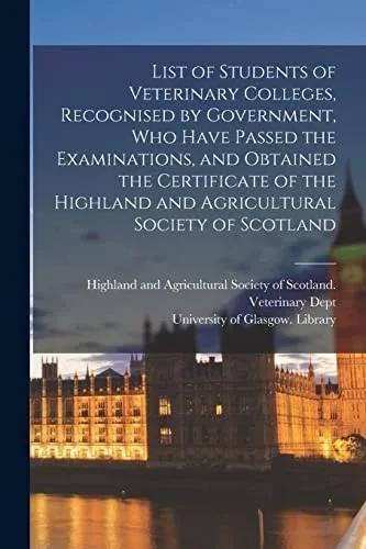 List of Students of Veterinary Colleges, Recognised by Government, Who Have Passed the Examinations, and Obtained the Certificate of the Highland and ... Society of Scotland [electronic Resource]