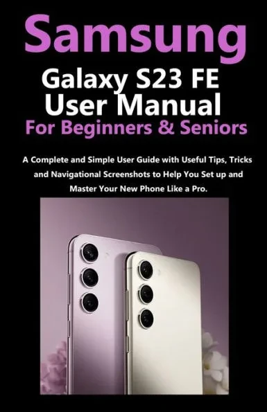 Samsung Galaxy S23 FE User Manual for Beginners and Seniors: A Complete and Simple User Guide with Useful Tips, Tricks & Navigational Screenshots to H
