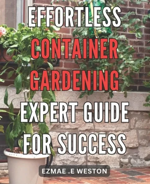 Effortless Container Gardening: Expert Guide for Success: Grow Beautiful Plants with Ease: Professional Tips for Thriving Container Gardens
