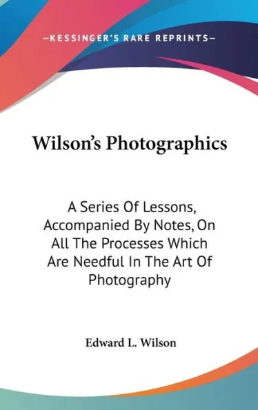 Wilson's Photographics: A Series Of Lessons, Accompanied By Notes, On All The Processes Which Are Needful In The Art Of Photography