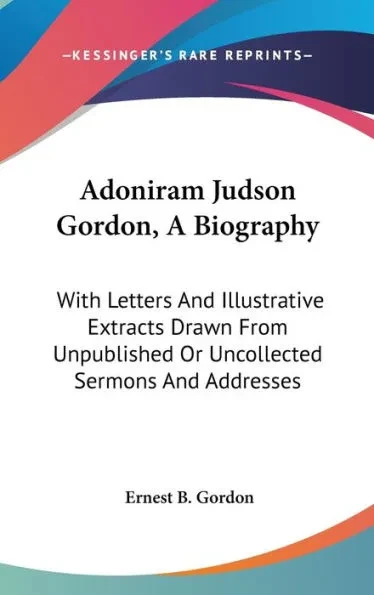 Adoniram Judson Gordon, A Biography: With Letters And Illustrative Extracts Drawn From Unpublished Or Uncollected Sermons And Addresses