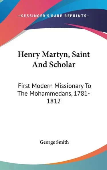 Henry Martyn, Saint And Scholar: First Modern Missionary To The Mohammedans, 1781-1812