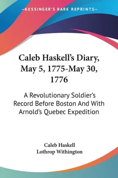 Caleb Haskell's Diary, May 5, 1775-May 30, 1776: A Revolutionary Soldier's Record Before Boston And With Arnold's Quebec Expedition
