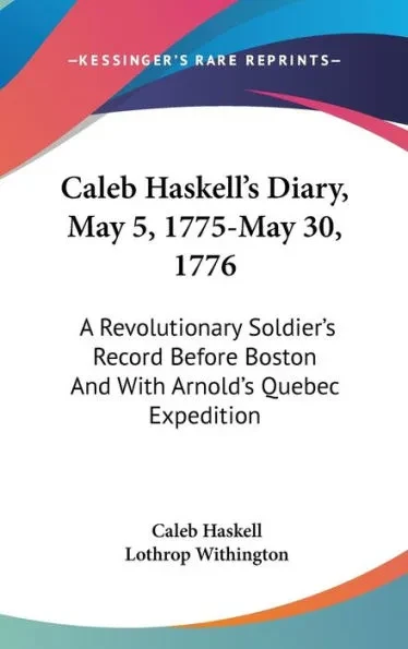 Caleb Haskell's Diary, May 5, 1775-May 30, 1776: A Revolutionary Soldier's Record Before Boston And With Arnold's Quebec Expedition