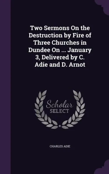 Two Sermons On the Destruction by Fire of Three Churches in Dundee On ... January 3, Delivered by C. Adie and D. Arnot