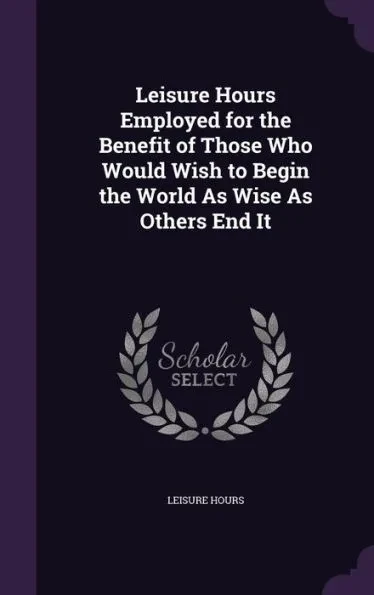 Leisure Hours Employed for the Benefit of Those Who Would Wish to Begin the World As Wise As Others End It