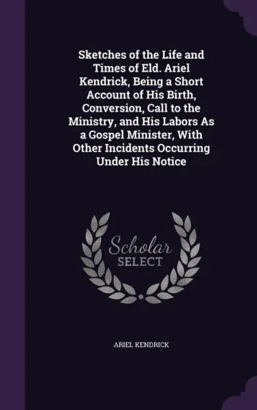 Sketches of the Life and Times of Eld. Ariel Kendrick, Being a Short Account of His Birth, Conversion, Call to the Ministry, and His Labors As a Gospe