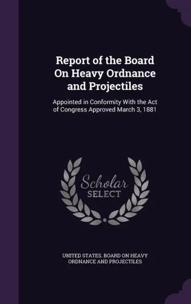 Report of the Board On Heavy Ordnance and Projectiles: Appointed in Conformity With the Act of Congress Approved March 3, 1881