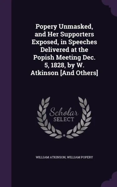 Popery Unmasked, and Her Supporters Exposed, in Speeches Delivered at the Popish Meeting Dec. 5, 1828, by W. Atkinson [And Others]