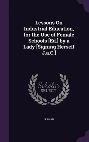 Lessons On Industrial Education, for the Use of Female Schools [Ed.] by a Lady [Signing Herself J.a.C.]
