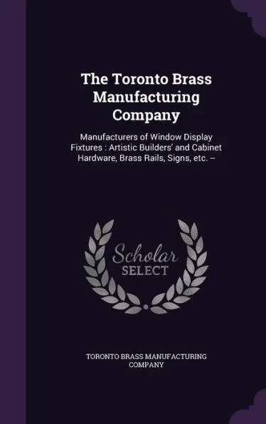 The Toronto Brass Manufacturing Company: Manufacturers of Window Display Fixtures: Artistic Builders' and Cabinet Hardware, Brass Rails, Signs, etc. -