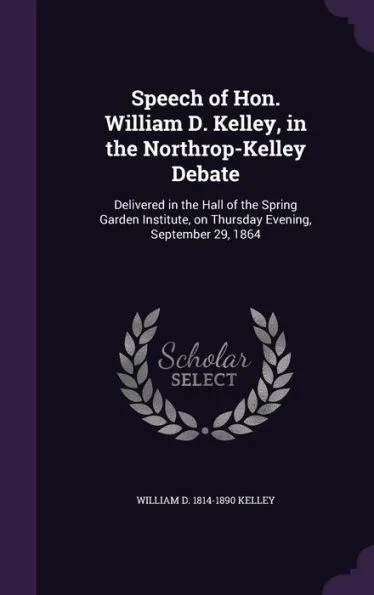 Speech of Hon. William D. Kelley, in the Northrop-Kelley Debate: Delivered in the Hall of the Spring Garden Institute, on Thursday Evening, September