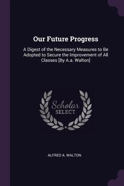 Our Future Progress: A Digest of the Necessary Measures to Be Adopted to Secure the Improvement of All Classes [By A.a. Walton]
