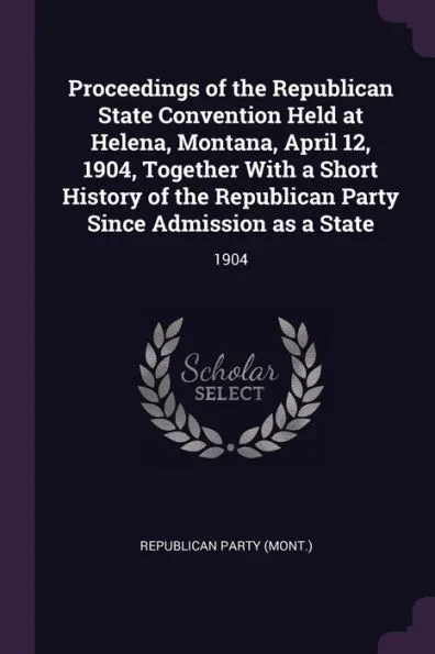 Proceedings of the Republican State Convention Held at Helena, Montana, April 12, 1904, Together With a Short History of the Republican Party Since Ad