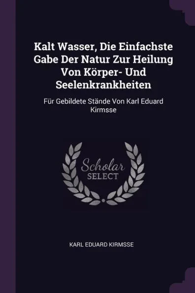 Kalt Wasser, Die Einfachste Gabe Der Natur Zur Heilung Von KÃ¶rper- Und Seelenkrankheiten: FÃ¼r Gebildete StÃ¤nde Von Karl Eduard Kirmsse