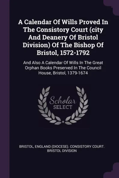 A Calendar Of Wills Proved In The Consistory Court (city And Deanery Of Bristol Division) Of The Bishop Of Bristol, 1572-1792: And Also A Calendar Of