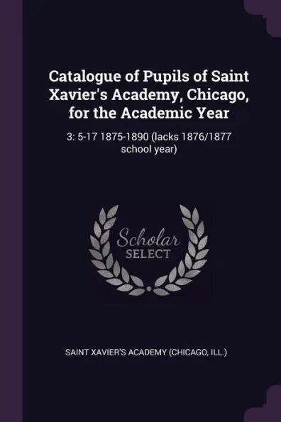 Catalogue of Pupils of Saint Xavier's Academy, Chicago, for the Academic Year: 3: 5-17 1875-1890 (lacks 1876/1877 school year)