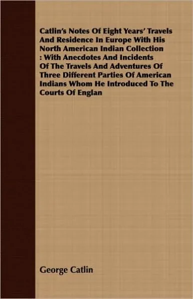 Catlin's Notes Of Eight Years' Travels And Residence In Europe With His North American Indian Collection: With Anecdotes And Incidents Of The Travels