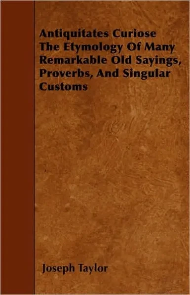 Antiquitates Curiose The Etymology Of Many Remarkable Old Sayings, Proverbs, And Singular Customs