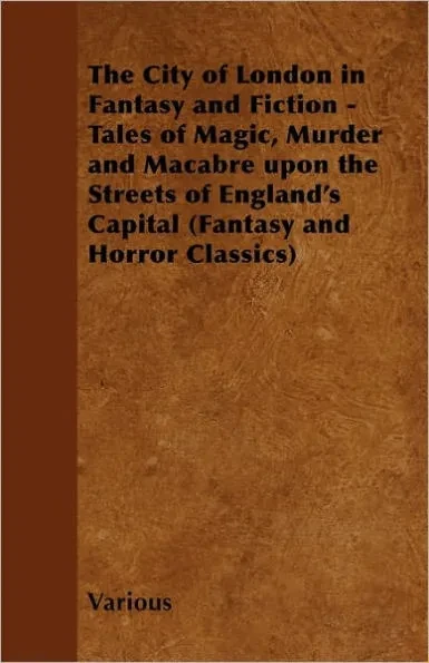 The City of London in Fantasy and Fiction - Tales of Magic, Murder and Macabre Upon the Streets of England's Capital (Fantasy and Horror Classics)