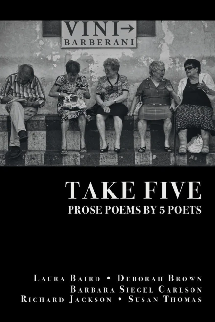 Take Five: PROSE POEMS BY 5 POETS: by Laura Baird, Deborah Brown, Barbara Siegel Carlson, Richard Jackson, & Susan Thomas