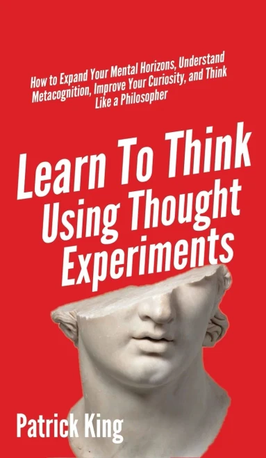 Learn To Think Using Thought Experiments: How to Expand Your Mental Horizons, Understand Metacognition, Improve Your Curiosity, and Think Like a Philosopher - 9781647431679