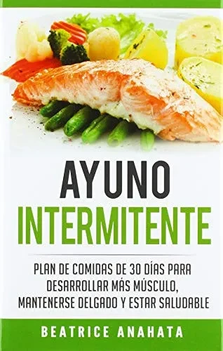 Ayuno Intermitente: Plan De Comidas De 30 Dias Para Desarrollar Mas Musculo, Mantenerse Delgado Y Estar Saludable (Spanish Edition)