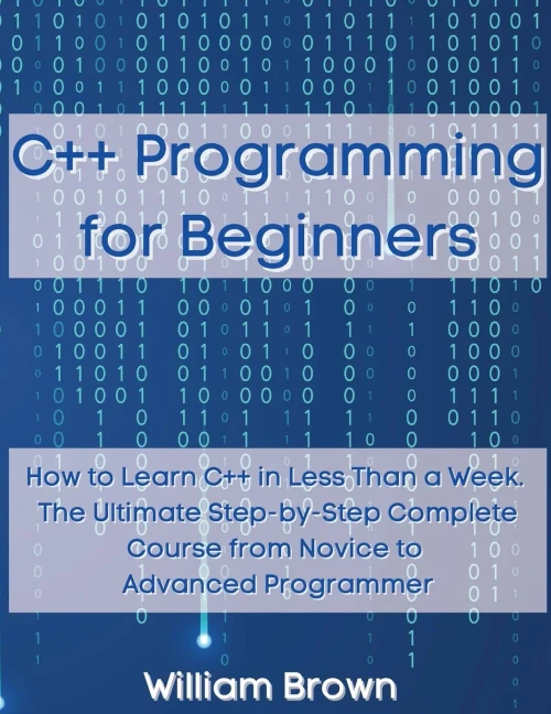 C++ Programming for Beginners: How to Learn C++ in Less Than a Week. The Ultimate Step-by-Step Complete Course from Novice to Advanced Programmer