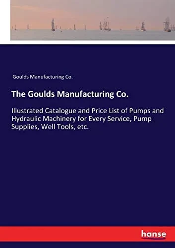 The Goulds Manufacturing Co.: Illustrated Catalogue and Price List of Pumps and Hydraulic Machinery for Every Service, Pump Supplies, Well Tools, etc.