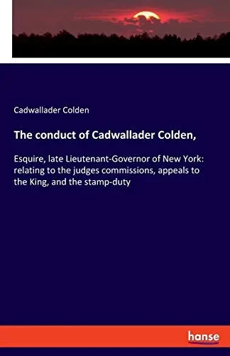 The conduct of Cadwallader Colden,: Esquire, late Lieutenant-Governor of New York: relating to the judges commissions, appeals to the King, and the st