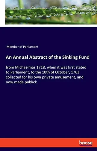 An Annual Abstract of the Sinking Fund: from Michaelmas 1718, when it was first stated to Parliament, to the 10th of October, 1763 collected for his o