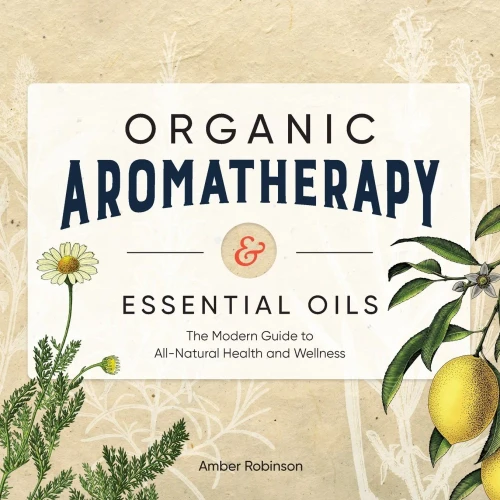 Organic Aromatherapy & Essential Oils: The Modern Guide to All-Natural Health and Wellness