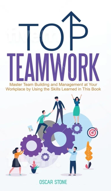 Top Teamwork : Master Team Building and Management at Your Workplace by Using the Skills Learned in This Book