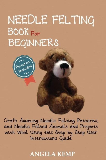 Needle Felting Book for Beginners : Craft Amazing Needle Felting Patterns, and Needle Felted Animals and Projects with Wool Using This Step by Step User Instructions Guide (Pictures Included)