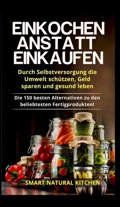 Einkochen anstatt Einkaufen - Durch Selbstversorgung die Umwelt schützen, Geld sparen und gesund leben: Die 150 besten Alternativen zu den beliebtesten Fertigprodukten (German Edition)