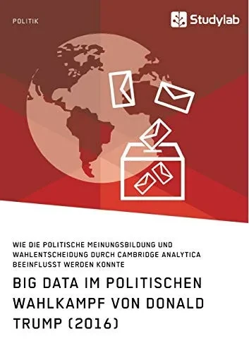 Big Data im politischen Wahlkampf von Donald Trump (2016): Wie die politische Meinungsbildung und Wahlentscheidung durch Cambridge Analytica beeinflusst werden konnte (German Edition)