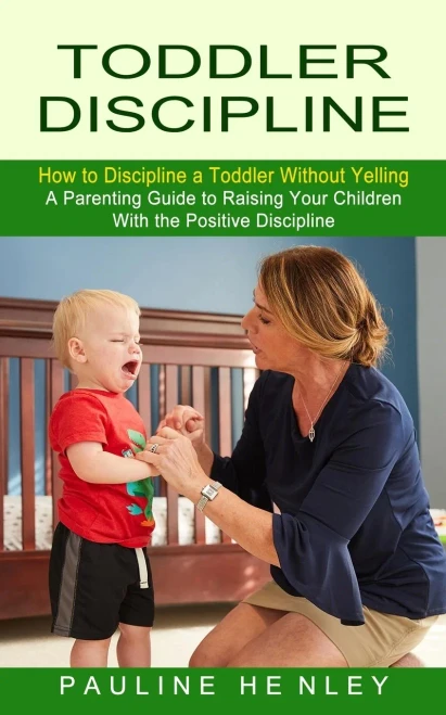 Toddler Discipline : How To Discipline A Toddler Without Yelling (A Parenting Guide To Raising Your Children With The Positive Discipline)