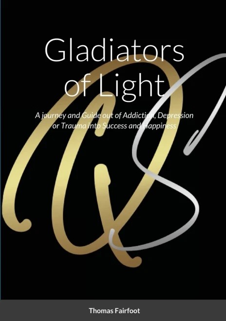 Gladiators Of Light : A Journey And Guide Out Of Addiction, Depression Or Trauma Into Success And Happiness Thomas Fairfoot