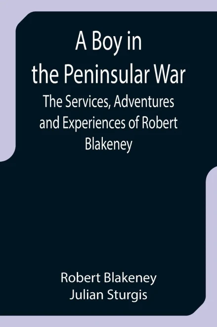 A Boy In The Peninsular War; The Services, Adventures And Experiences Of Robert Blakeney