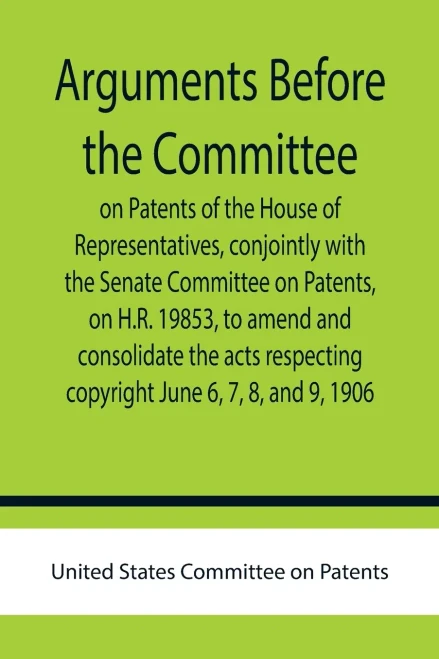 Arguments Before The Committee On Patents Of The House Of Representatives, Conjointly With The Senate Committee On Patents, On H.R. 19853, To Amend And Consolidate The Acts Respecting Copyright June 6, 7, 8, And 9, 1906.