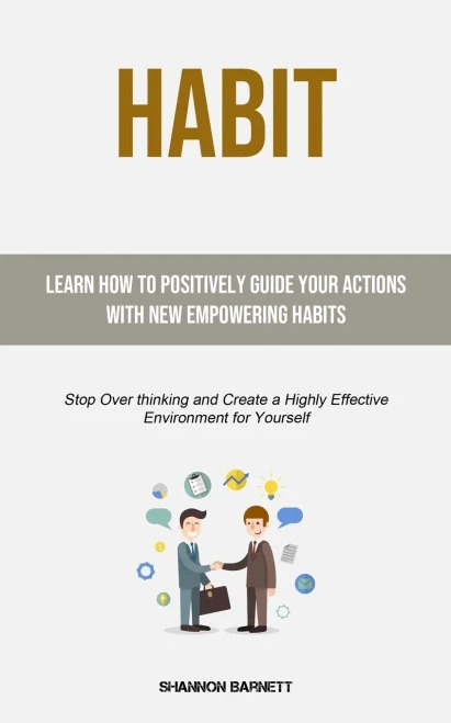 Habit : Learn How To Positively Guide Your Actions With New Empowering Habits (Stop Over Thinking And Create A Highly Effective Environment For Yourself)