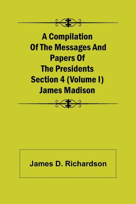 A Compilation Of The Messages And Papers Of The Presidents Section 4 (Volume I) James Madison
