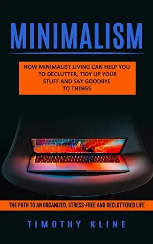 Minimalism: How Minimalist Living Can Help You To Declutter, Tidy Up Your Stuff And Say Goodbye To Things (The Path To An Organized, Stress-Free And Decluttered Life)