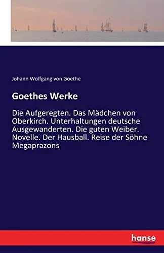 Goethes Werke: Die Aufgeregten. Das Mädchen Von Oberkirch. Unterhaltungen Deutsche Ausgewanderten. Die Guten Weiber. Novelle. Der Hausball. Reise Der Söhne Megaprazons (German Edition)