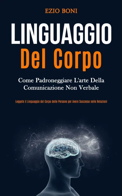 Linguaggio Del Corpo: Come Padroneggiare L'Arte Della Comunicazione Non Verbale (Leggete Il Linguaggio Del Corpo Delle Persone Per Avere Successo Nelle Relazioni) (Italian Edition)