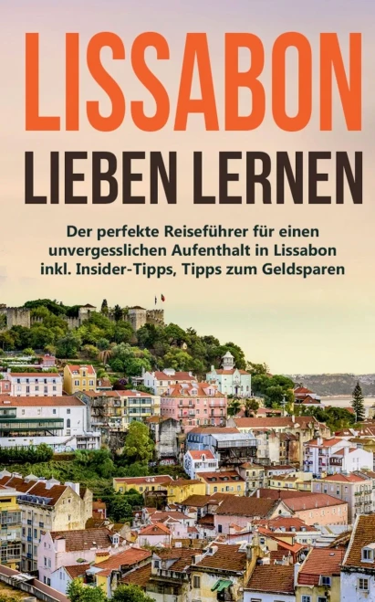 Lissabon Lieben Lernen: Der Perfekte Reiseführer Für Einen Unvergesslichen Aufenthalt In Lissabon Inkl. Insider-Tipps, Tipps Zum Geldsparen Und Packliste (German Edition)