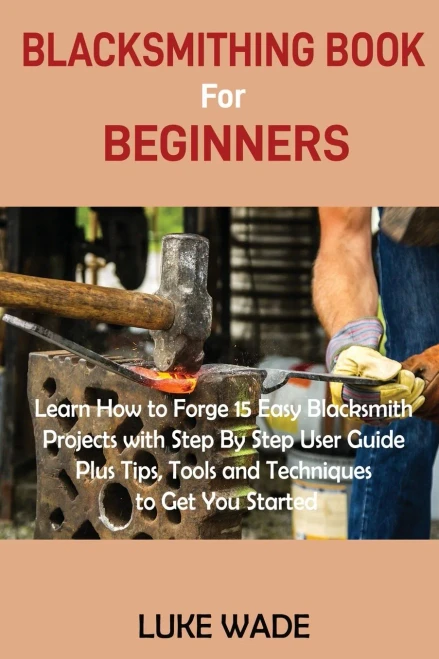 Blacksmithing Book For Beginners: Learn How To Forge 15 Easy Blacksmith Projects With Step By Step User Guide Plus Tips, Tools And Techniques To Get You Started