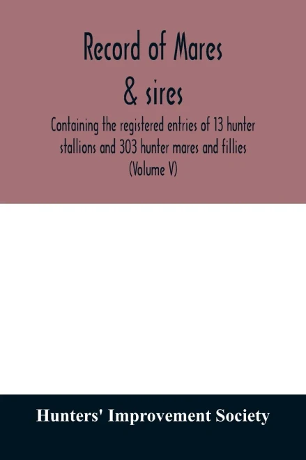 Record of mares & sires: containing the registered entries of 13 hunter stallions and 303 hunter mares and fillies (Volume V)