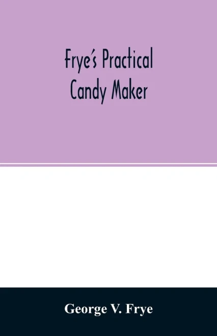 Frye's practical candy maker: comprising practical receipts for the manufacture of fine "hand-made" candies, especially adapted for fine retail trade