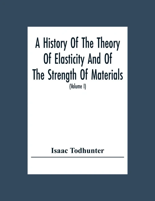 A History Of The Theory Of Elasticity And Of The Strength Of Materials, From Galilei To The Present Time (Volume I) Galilei To Saint Venant 1639-1850